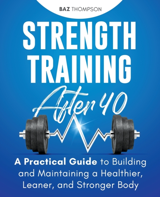 Strength Training After 40 : A Practical Guide to Building and Maintaining a Healthier, Leaner, and Stronger Body, Paperback / softback Book