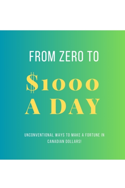 From Zero To $1000 In A Day : Unconventional Ways to Make a Fortune in Canadian Dollars!, Paperback / softback Book