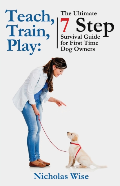 Teach, Train, Play : The Ultimate 7 Step Survival Guide For First Time Dog Owners, Paperback / softback Book