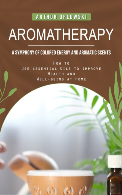 Aromatherapy : A Symphony of Colored Energy and Aromatic Scents (How to Use Essential Oils to Improve Health and Well-being at Home), Paperback / softback Book