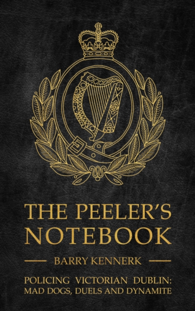 The Peeler's Notebook : Policing Victorian Dublin, Mad Dogs, Duals and Dynamite, Hardback Book