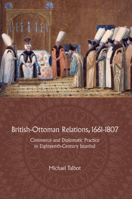 British-Ottoman Relations, 1661-1807 : Commerce and Diplomatic Practice in Eighteenth-Century Istanbul, PDF eBook