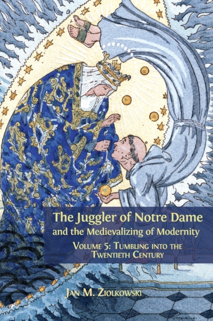 The Juggler of Notre Dame and the Medievalizing of Modernity : Volume 5: Tumbling Into the Twentieth Century, Hardback Book