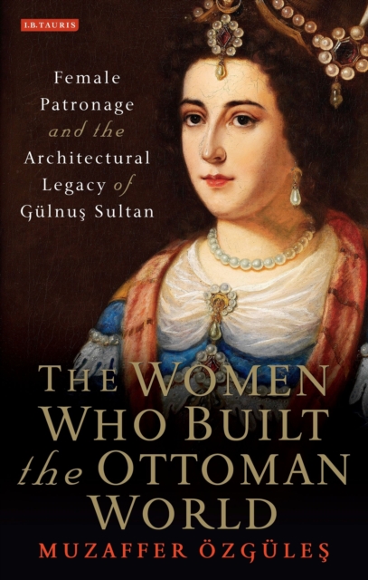 The Women Who Built the Ottoman World : Female Patronage and the Architectural Legacy of Gulnus Sultan, Hardback Book