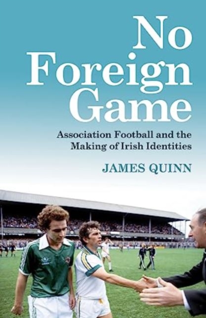 No Foreign Game : Association Football and the Making of Irish Identities, Paperback / softback Book