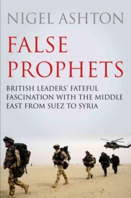 False Prophets : British Leaders' Fateful Fascination with the Middle East from Suez to Syria, Hardback Book