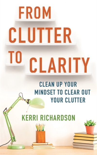From Clutter to Clarity : Clean Up Your Mindset to Clear Out Your Clutter, Paperback / softback Book