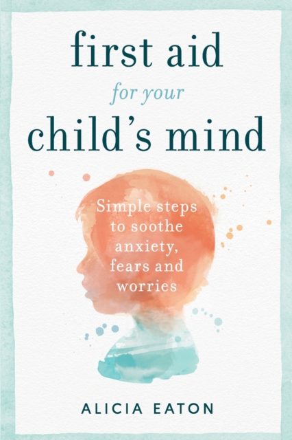 First Aid for your Child's Mind : Simple steps to soothe anxiety, fears and worries, Paperback / softback Book