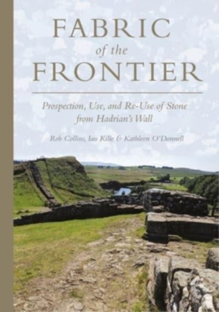 Fabric of the Frontier : Prospection, Use, and Re-Use of Stone from Hadrian’s Wall, Hardback Book