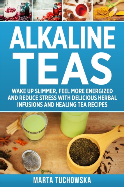Alkaline Teas : Wake Up Slimmer, Feel More Energized and Reduce Stress with Delicious Herbal Infusions and Healing Tea Recipes, Paperback / softback Book