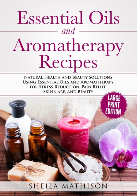 Essential Oils and Aromatherapy Recipes Large Print Edition : Natural Health and Beauty Solutions Using Essential Oils and Aromatherapy for Stress Reduction, Pain Relief, Skin Care, and Beauty, Paperback / softback Book