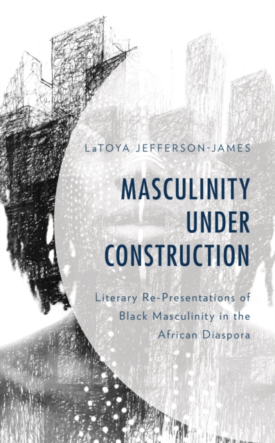 Masculinity Under Construction : Literary Re-Presentations of Black Masculinity in the African Diaspora, Hardback Book