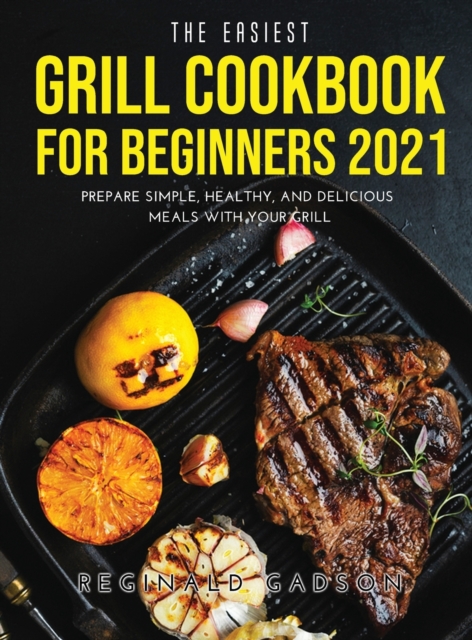 The Easiest Grill Cookbook for Beginners 2021 : Prepare Simple, Healthy, and Delicious Meals with Your Grill, Hardback Book