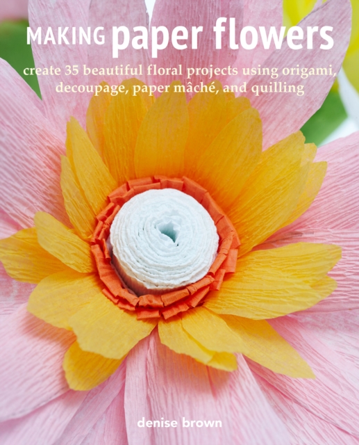 Making Paper Flowers : Create 35 Beautiful Floral Projects Using Origami, Decoupage, Paper maChe, and Quilling, Paperback / softback Book