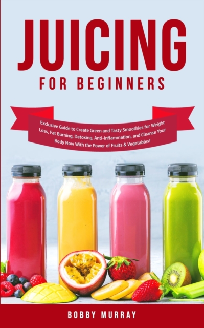 Juicing for Beginners : Exclusive Guide to Create Green and Tasty Smoothies for Weight Loss, Fat Burning, Detoxing, Anti-Inflammation, and Cleanse Your Body Now With the Power of Fruits and Vegetables, Paperback / softback Book