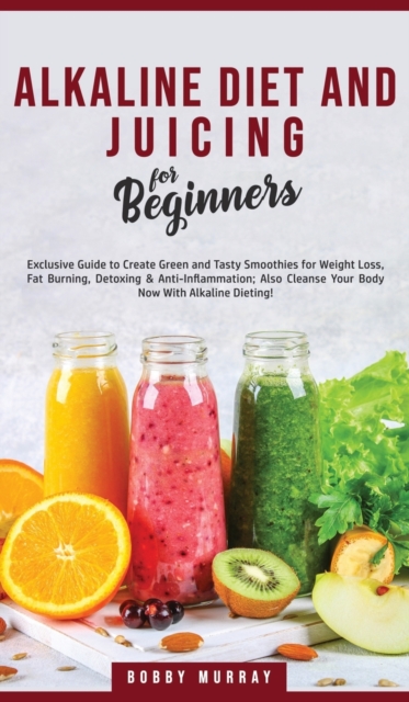 Alkaline Diet and Juicing for Beginners : Exclusive Guide to Create Green and Tasty Smoothies for Weight Loss, Fat Burning, Detoxing & Anti-Inflammation; Also Cleanse Your Body Now With Alkaline Dieti, Hardback Book