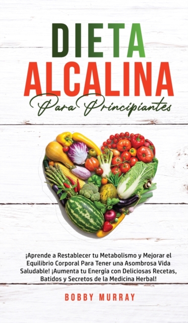 Dieta Alcalina Para Principiantes : ¡Aprende a restablecer tu metabolismo y mejorar el equilibrio corporal para tener una asombrosa vida saludable! ¡Aumenta tu energia con deliciosas recetas, batidos, Hardback Book