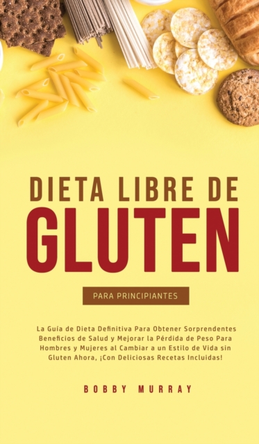 Dieta Libre de Gluten Para Principiantes : La Guia de Dieta Definitiva para obtener sorprendentes beneficios de salud y mejorar la perdida de peso para hombres y mujeres al cambiar a un estilo de vida, Hardback Book