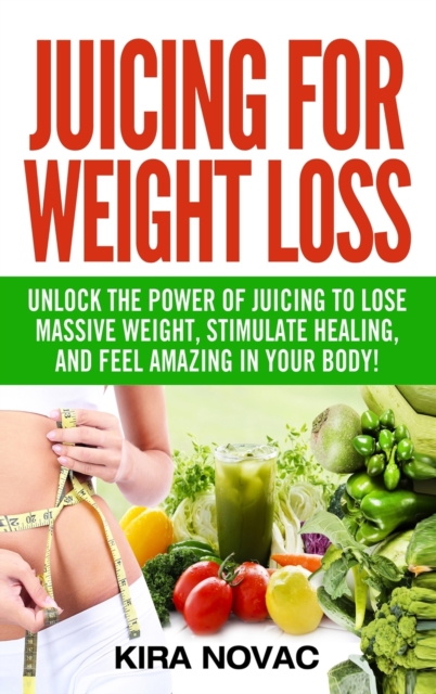 Juicing for Weight Loss : Unlock the Power of Juicing to Lose Massive Weight, Stimulate Healing, and Feel Amazing in Your Body, Hardback Book