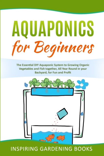 Aquaponics for Beginners : The Essential DIY Aquaponic System to Growing Organic Vegetables and Fish together, All Year Round in your Backyard, for Fun and Profit, Paperback / softback Book