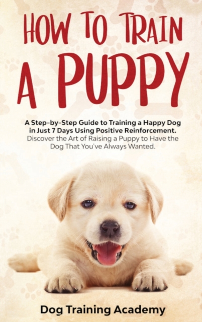Train a Puppy : A Guide to Train a Happy Dog in Just 7 Days Using Positive Reinforcement Discover the Art of Raising a Puppy to Have the Dog That You've Always Wanted, Hardback Book