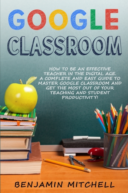 Google Classroom : How to be an Effective Teacher in the Digital Age! A Complete and Easy Guide to Master Google Classroom and Get The Most Out of your Teaching and Student Productivity!, Paperback / softback Book