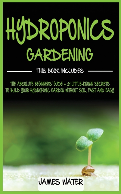 Hydroponics Gardening : This Book Includes: The Absolute Beginners Guide + 21 Little-Known Secrets to Build Your Hydroponic Garden without Soil, Fast and Easy, Hardback Book