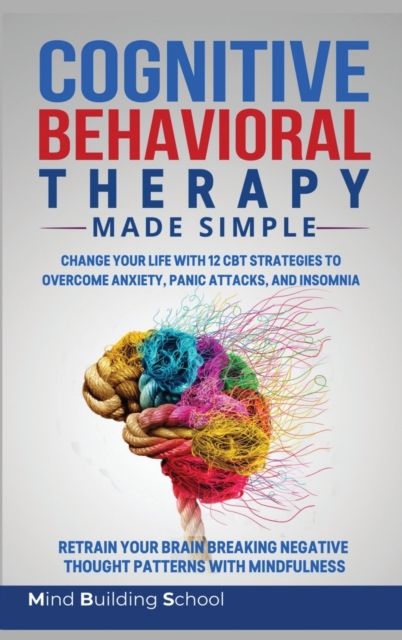 Cognitive Behavioral Therapy Made Simple : Change Your Life with 12 CBT Strategies to Overcome Anxiety, Panic Attacks, and Insomnia; Retrain Your Brain Breaking Negative Thought Patterns with Mindfuln, Hardback Book