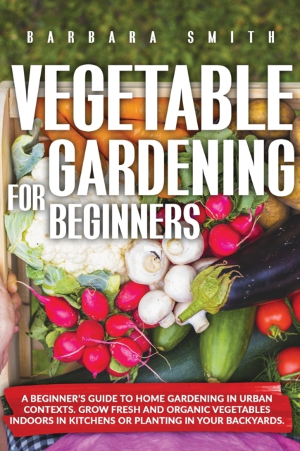 Vegetable Gardening for Beginners : A Beginner's Guide to Home Gardening in Urban Contexts. Grow Fresh and Organic Vegetables Indoors or Planting in Your Backyards., Paperback / softback Book