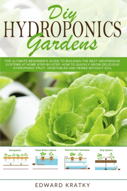 DIY Hydroponics Gardens : The Ultimate Beginner's Guide to Building the Best Inexpensive Systems at Home Step-By-Step. How to Quickly Grow Delicious Hydroponic Fruit, Vegetables and Herbs Without Soil, Paperback / softback Book