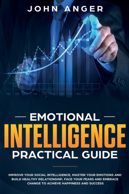 Emotional Intelligence Practical Guide : Improve Your Social Intelligence, Master Your Emotions and Build Healthy Relationship, Learn How to Face Your Fears and Embrace Change to Achieve Success, Paperback / softback Book