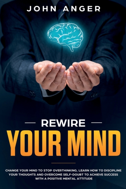 Rewire Your Mind : Change Your Mind to Stop Overthinking, Learn How to Discipline Your Thoughts and Overcome Self-Doubt to Achieve Success with a Positive ... Attitude, Paperback / softback Book