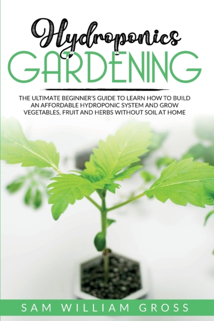 Hydroponics Gardening : The Ultimate Beginner's Guide to Learn How to Build an Affordable Hydroponic System and Grow Vegetables, Fruit and Herbs Without Soil at Home, Paperback / softback Book
