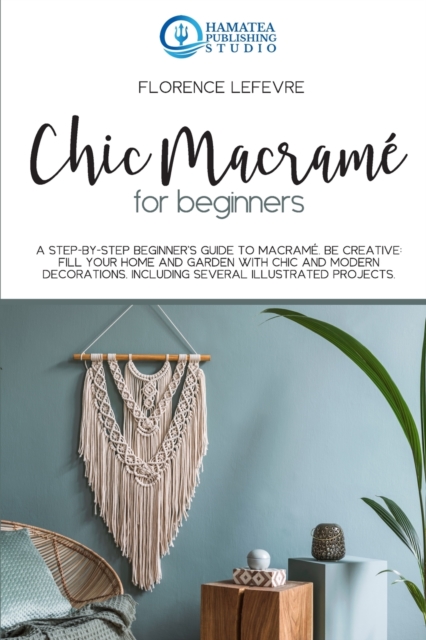 Chic Macrame for Beginners : A Step-by-Step Beginner's Guide to Macrame. Be Creative: Fill your Home and Garden with Chic and Modern Decorations. Including Several Illustrated Projects, Paperback / softback Book