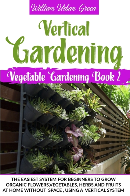Vertical Gardening : The Easiest System for Beginners to Grow Organic Flowers, Vegetables, Herbs and Fruits at Home without Space, Using a Vertical System, Paperback / softback Book