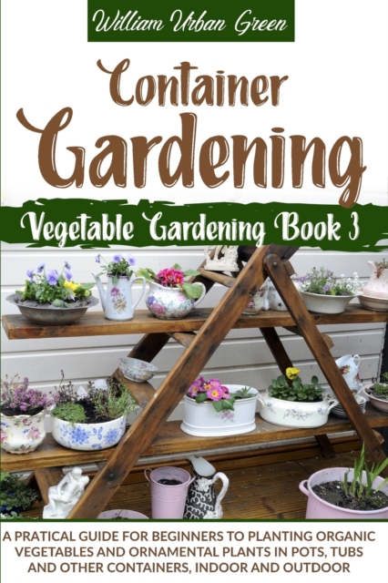 Container Gardening : A Practical Guide for Beginners to Plant Organic Vegetables and Ornamental Plants in Pots, Tubs and Other Containers, Indoor and Outdoor, Paperback / softback Book