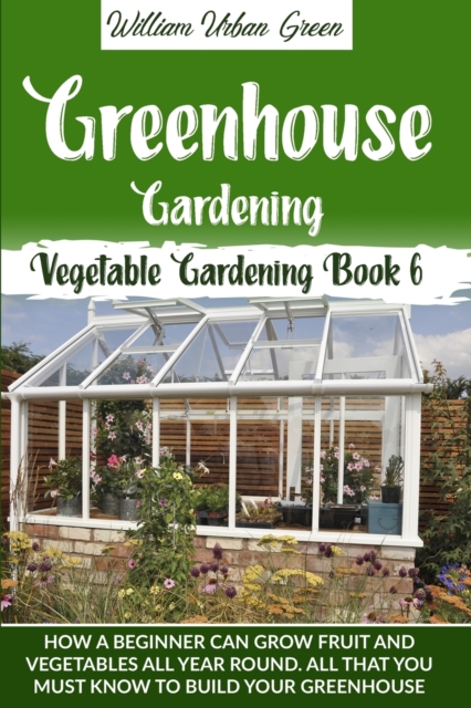 Greenhouse Gardening : How a Beginner Can Grow Fruit and Vegetables all Year Round . All that You Must Know to Build your Greenhouse, Paperback / softback Book