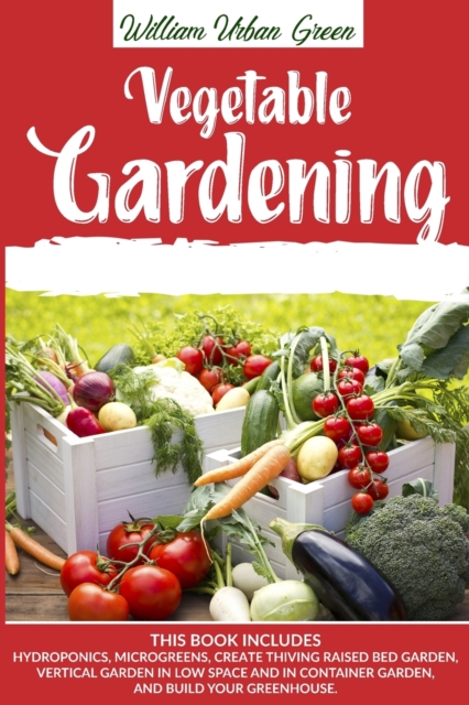 Vegetable Gardening : This Book Includes: Hydroponics, Microgreens, Create Thriving Raised Bed Garden, Vertical in low Space and in Container and Build your Greenhouse, Paperback / softback Book