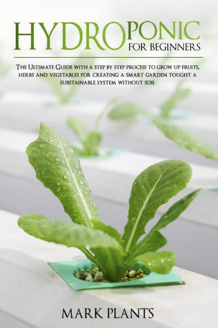Hydroponics for Beginners : The Ultimate Guide with Step by Step Process To Grow Up Fruits, Herbs and Vegetables for Creating a Smart Garden Tought a Substainable System Without Soil, Paperback / softback Book