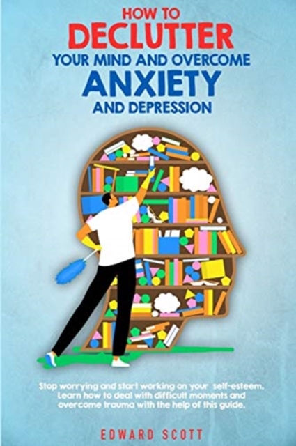 How to Declutter your Mind and Overcome Anxiety and Depression : Stop worrying and start working on your self-esteem. Learn how to deal with difficult moments and overcome trauma with the help of this, Paperback / softback Book