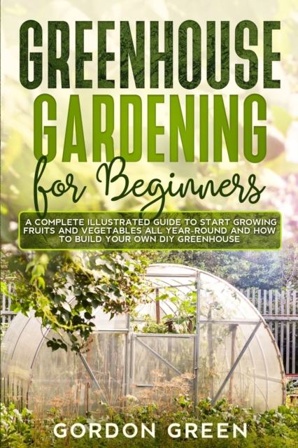 Greenhouse Gardening for Beginners : A Complete Illustrated Guide to Start Growing Fruits and Vegetables All Year-Round and How to Build Your Own DIY Greenhouse, Paperback / softback Book