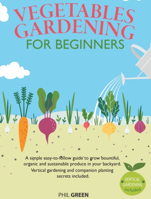 Vegetable Gardening for Beginners : A simple easy-to-follow guide to grow bountiful, organic and sustainable produce in your backyard. Vertical gardening and companion planting secrets included, Hardback Book