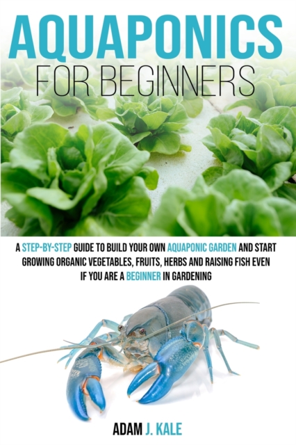 Aquaponics for Beginners : A Step-by-Step Guide to Build Your Own Aquaponic Garden and Start Growing Organic Vegetables, Fruits, Herbs and Raising Fish, Even If You Are a Beginner in Gardening, Paperback / softback Book