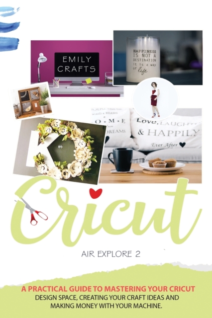 Cricut Explore Air 2 : A Practical Guide to Mastering Your Cricut Design Space, Creating Your Craft Ideas and Making Money with Your Machine., Paperback / softback Book