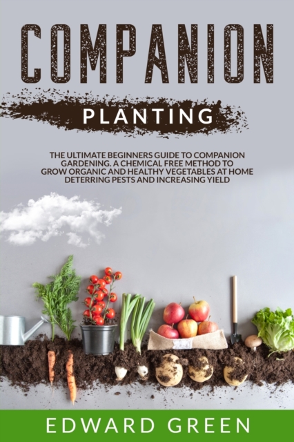 Companion Planting : The Ultimate Beginner's Guide to Companion Gardening; A Chemical Free Method to Grow Organic and Healthy Vegetables at Home Deterring Pests and Increasing Yield., Paperback / softback Book
