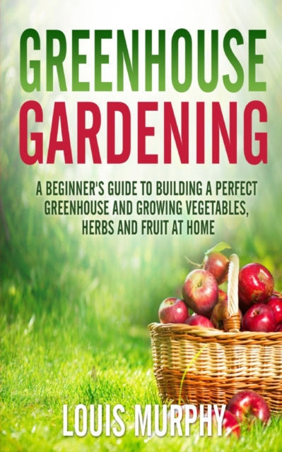 Greenhouse Gardening : A Beginner's Guide to Building a Perfect Greenhouse and Growing Vegetables, Herbs and Fruit at Home, Paperback / softback Book