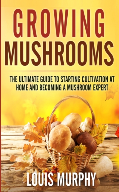 Growing Mushrooms : The Ultimate Guide to Starting Cultivation at Home and Becoming a Mushroom Expert, Paperback / softback Book