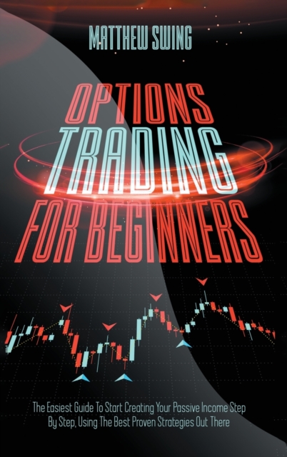 Options Trading for Beginners : Options Trading for Beginners: The Easiest Guide To Start Creating Your Passive Income Step By Step, Using The Best Proven Strategies Out There, Hardback Book