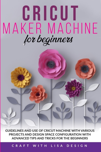 Cricut Maker Machine for Beginners : Guidelines and Use of Cricut Machine with Various Projects and Design Space Configuration With Advanced Tips and Tricks for the beginners, Paperback / softback Book
