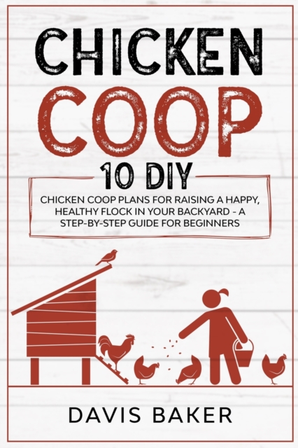 Chicken COOP : 10 DIY Chicken Coop Plans For Raising A Happy, Healthy Flock In Your Backyard - A Step-By-Step Guide For Beginners, Paperback / softback Book
